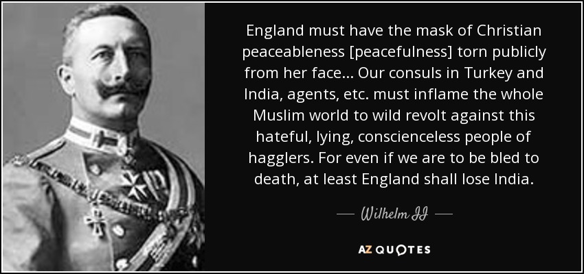 England must have the mask of Christian peaceableness [peacefulness] torn publicly from her face... Our consuls in Turkey and India, agents, etc. must inflame the whole Muslim world to wild revolt against this hateful, lying, conscienceless people of hagglers. For even if we are to be bled to death, at least England shall lose India. - Wilhelm II