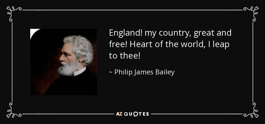 England! my country, great and free! Heart of the world, I leap to thee! - Philip James Bailey