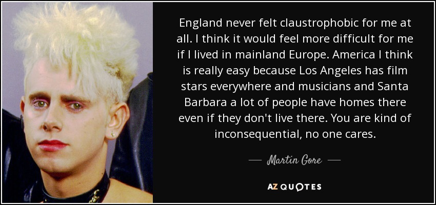 England never felt claustrophobic for me at all. I think it would feel more difficult for me if I lived in mainland Europe. America I think is really easy because Los Angeles has film stars everywhere and musicians and Santa Barbara a lot of people have homes there even if they don't live there. You are kind of inconsequential, no one cares. - Martin Gore