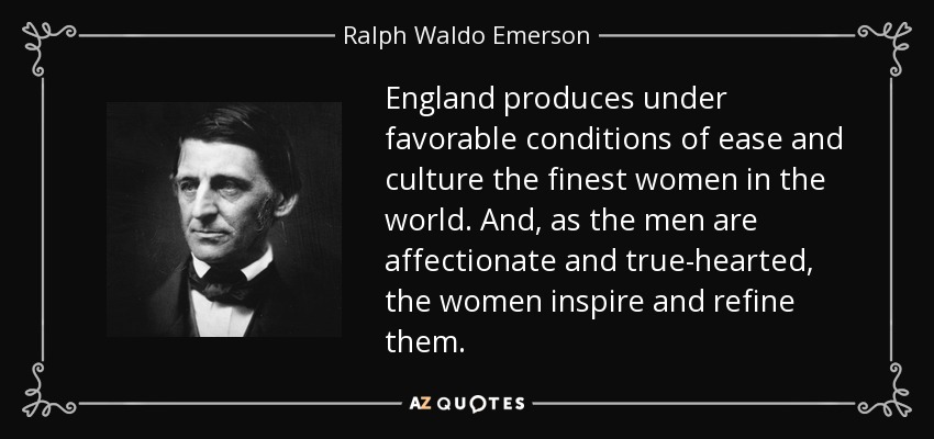 England produces under favorable conditions of ease and culture the finest women in the world. And, as the men are affectionate and true-hearted, the women inspire and refine them. - Ralph Waldo Emerson
