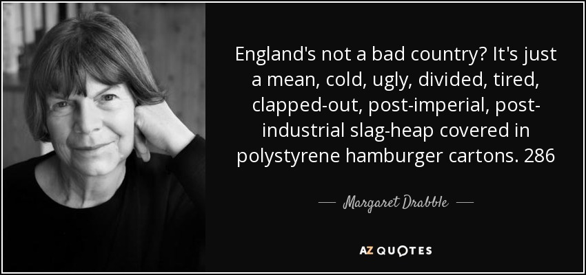 England's not a bad country? It's just a mean, cold, ugly, divided, tired, clapped-out, post-imperial, post- industrial slag-heap covered in polystyrene hamburger cartons. 286 - Margaret Drabble