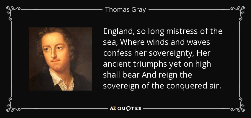 England, so long mistress of the sea, Where winds and waves confess her sovereignty, Her ancient triumphs yet on high shall bear And reign the sovereign of the conquered air. - Thomas Gray