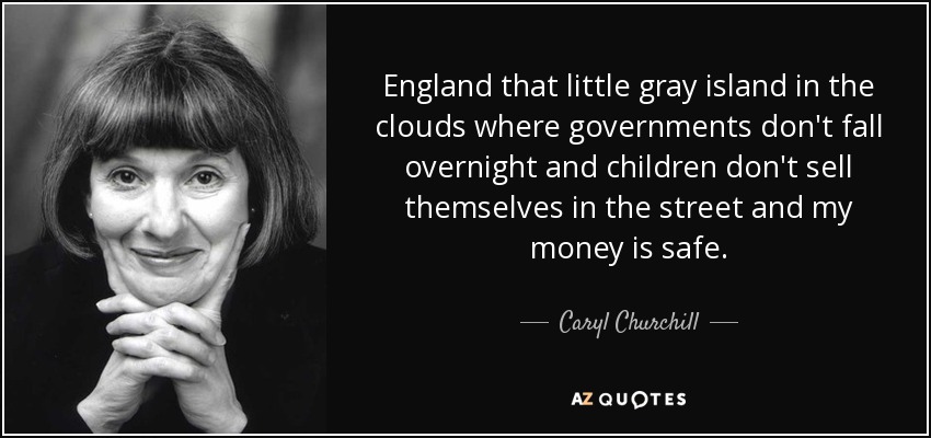 England that little gray island in the clouds where governments don't fall overnight and children don't sell themselves in the street and my money is safe. - Caryl Churchill