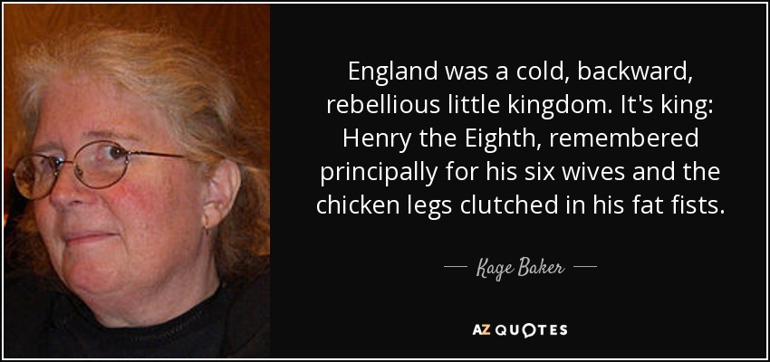 England was a cold, backward, rebellious little kingdom. It's king: Henry the Eighth, remembered principally for his six wives and the chicken legs clutched in his fat fists. - Kage Baker