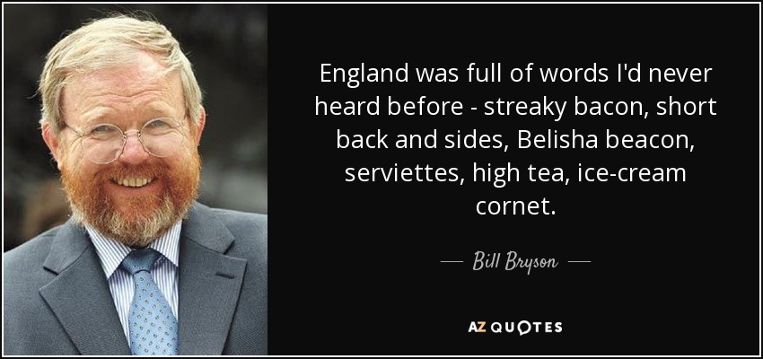 England was full of words I'd never heard before - streaky bacon, short back and sides, Belisha beacon, serviettes, high tea, ice-cream cornet. - Bill Bryson