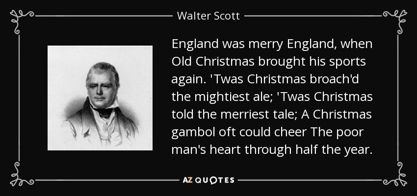 England was merry England, when Old Christmas brought his sports again. 'Twas Christmas broach'd the mightiest ale; 'Twas Christmas told the merriest tale; A Christmas gambol oft could cheer The poor man's heart through half the year. - Walter Scott
