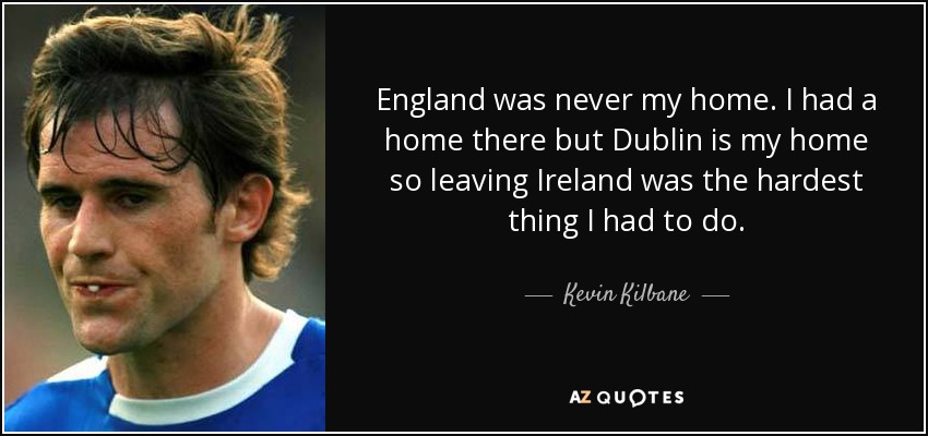 England was never my home. I had a home there but Dublin is my home so leaving Ireland was the hardest thing I had to do. - Kevin Kilbane