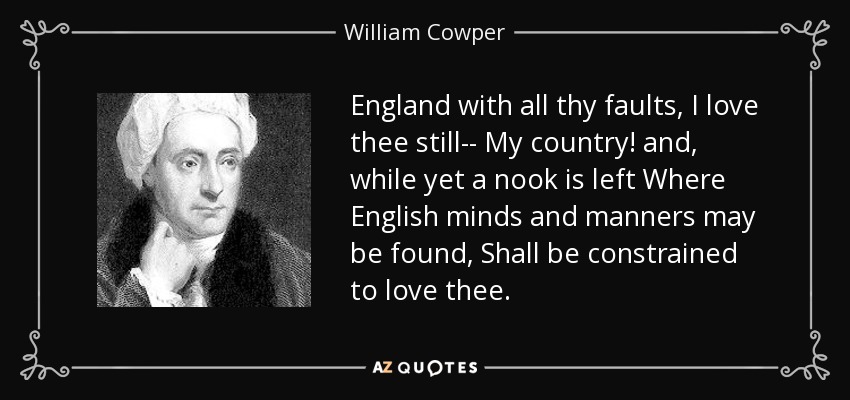 England with all thy faults, I love thee still-- My country! and, while yet a nook is left Where English minds and manners may be found, Shall be constrained to love thee. - William Cowper