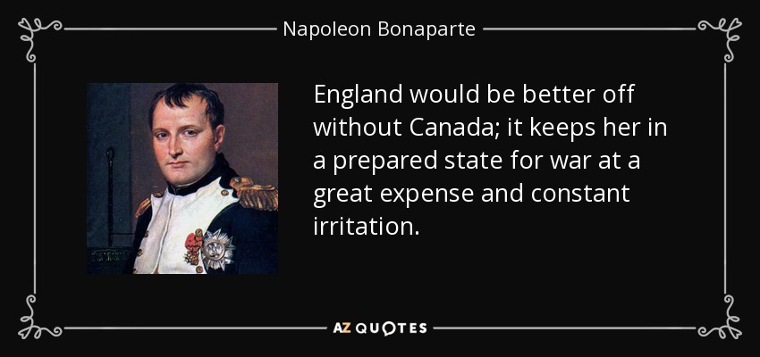 England would be better off without Canada; it keeps her in a prepared state for war at a great expense and constant irritation. - Napoleon Bonaparte
