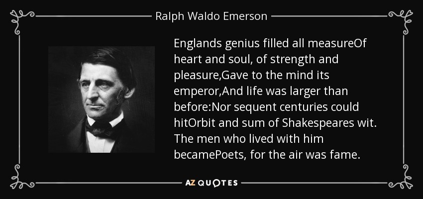Englands genius filled all measureOf heart and soul, of strength and pleasure,Gave to the mind its emperor,And life was larger than before:Nor sequent centuries could hitOrbit and sum of Shakespeares wit. The men who lived with him becamePoets, for the air was fame. - Ralph Waldo Emerson