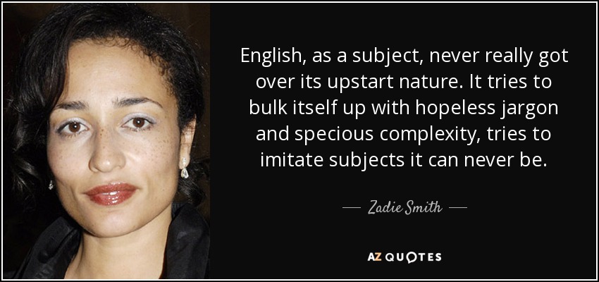 English, as a subject, never really got over its upstart nature. It tries to bulk itself up with hopeless jargon and specious complexity, tries to imitate subjects it can never be. - Zadie Smith