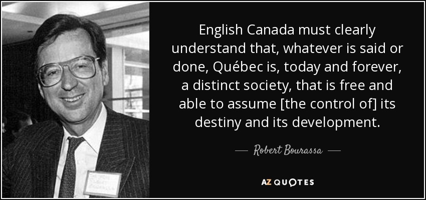 English Canada must clearly understand that, whatever is said or done, Québec is, today and forever, a distinct society, that is free and able to assume [the control of] its destiny and its development. - Robert Bourassa