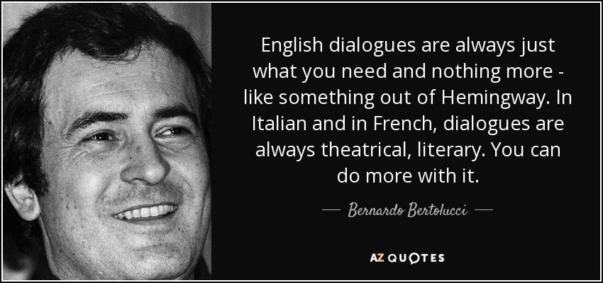 English dialogues are always just what you need and nothing more - like something out of Hemingway. In Italian and in French, dialogues are always theatrical, literary. You can do more with it. - Bernardo Bertolucci