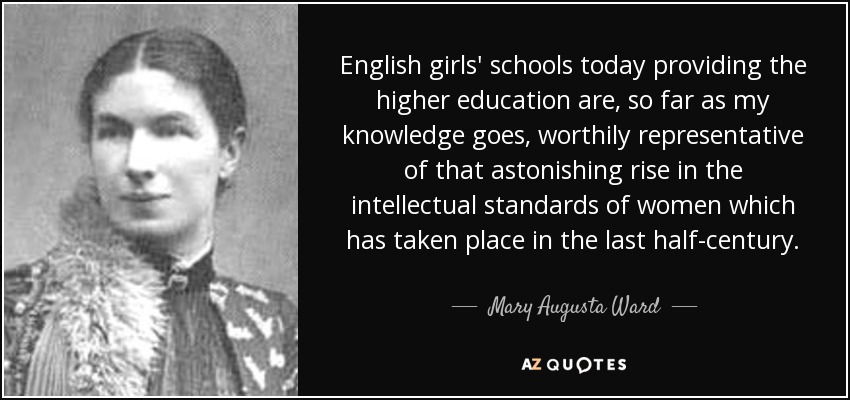 English girls' schools today providing the higher education are, so far as my knowledge goes, worthily representative of that astonishing rise in the intellectual standards of women which has taken place in the last half-century. - Mary Augusta Ward