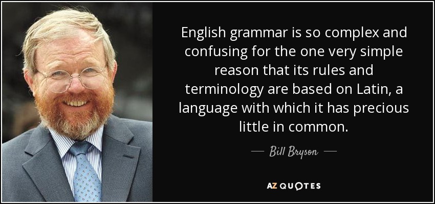 English grammar is so complex and confusing for the one very simple reason that its rules and terminology are based on Latin, a language with which it has precious little in common. - Bill Bryson