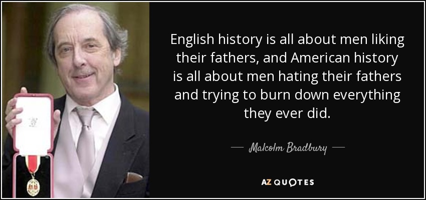 English history is all about men liking their fathers, and American history is all about men hating their fathers and trying to burn down everything they ever did. - Malcolm Bradbury