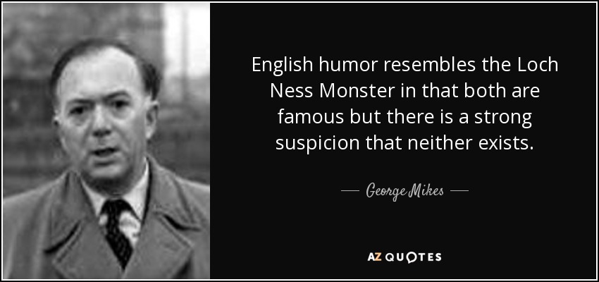 English humor resembles the Loch Ness Monster in that both are famous but there is a strong suspicion that neither exists. - George Mikes