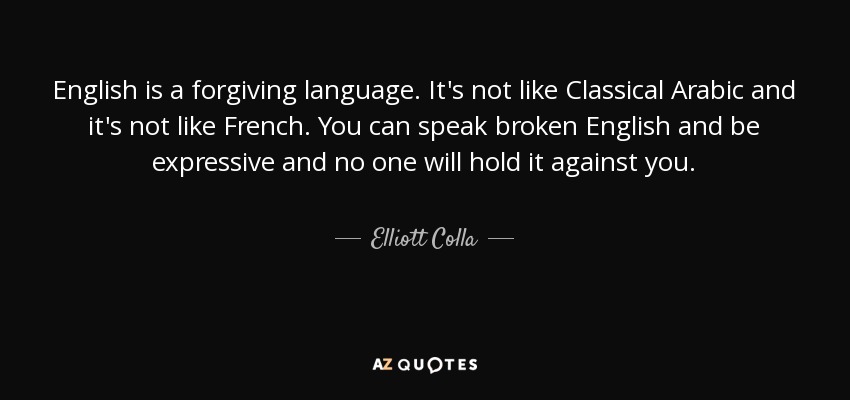 English is a forgiving language. It's not like Classical Arabic and it's not like French. You can speak broken English and be expressive and no one will hold it against you. - Elliott Colla