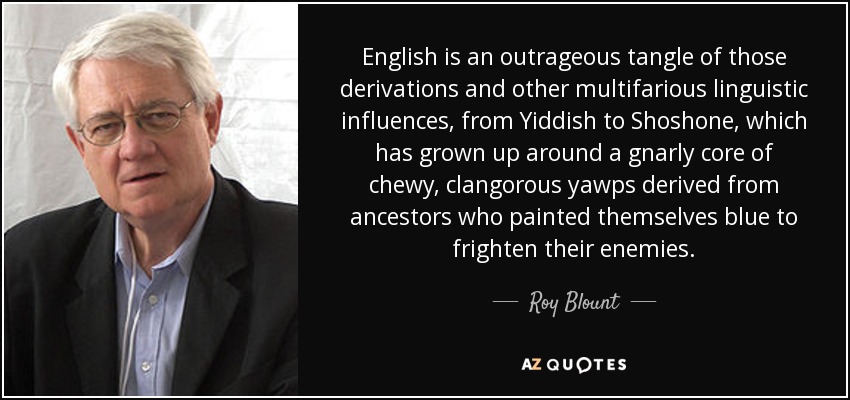 English is an outrageous tangle of those derivations and other multifarious linguistic influences, from Yiddish to Shoshone, which has grown up around a gnarly core of chewy, clangorous yawps derived from ancestors who painted themselves blue to frighten their enemies. - Roy Blount, Jr.
