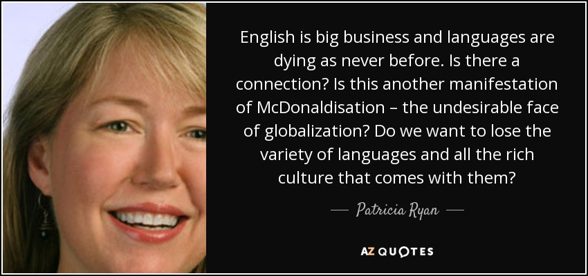 English is big business and languages are dying as never before. Is there a connection? Is this another manifestation of McDonaldisation – the undesirable face of globalization? Do we want to lose the variety of languages and all the rich culture that comes with them? - Patricia Ryan