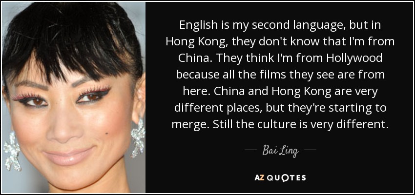English is my second language, but in Hong Kong, they don't know that I'm from China. They think I'm from Hollywood because all the films they see are from here. China and Hong Kong are very different places, but they're starting to merge. Still the culture is very different. - Bai Ling