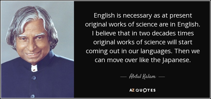 English is necessary as at present original works of science are in English. I believe that in two decades times original works of science will start coming out in our languages. Then we can move over like the Japanese. - Abdul Kalam