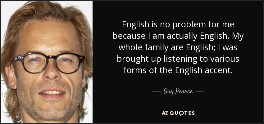English is no problem for me because I am actually English. My whole family are English; I was brought up listening to various forms of the English accent. - Guy Pearce
