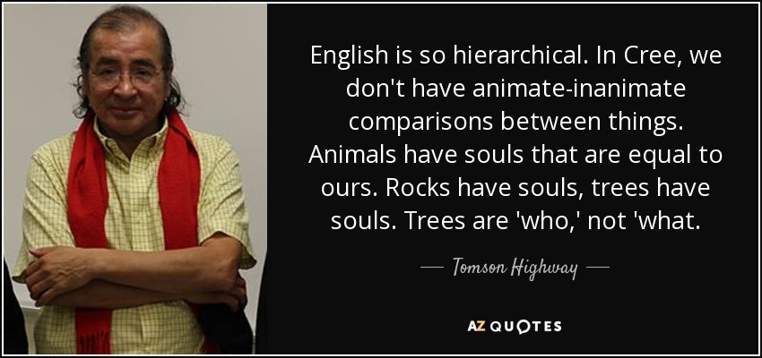 English is so hierarchical. In Cree, we don't have animate-inanimate comparisons between things. Animals have souls that are equal to ours. Rocks have souls, trees have souls. Trees are 'who,' not 'what. - Tomson Highway