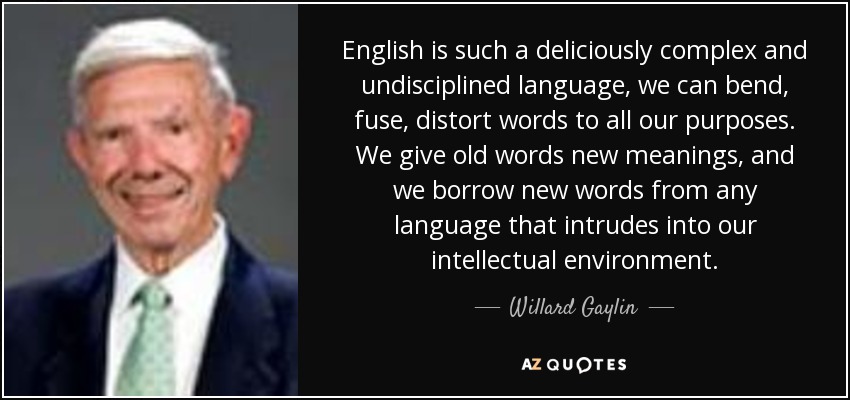 English is such a deliciously complex and undisciplined language, we can bend, fuse, distort words to all our purposes. We give old words new meanings, and we borrow new words from any language that intrudes into our intellectual environment. - Willard Gaylin