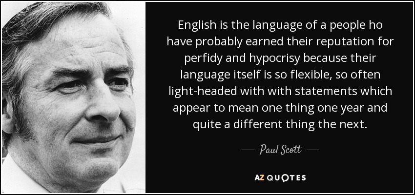 English is the language of a people ho have probably earned their reputation for perfidy and hypocrisy because their language itself is so flexible, so often light-headed with with statements which appear to mean one thing one year and quite a different thing the next. - Paul Scott