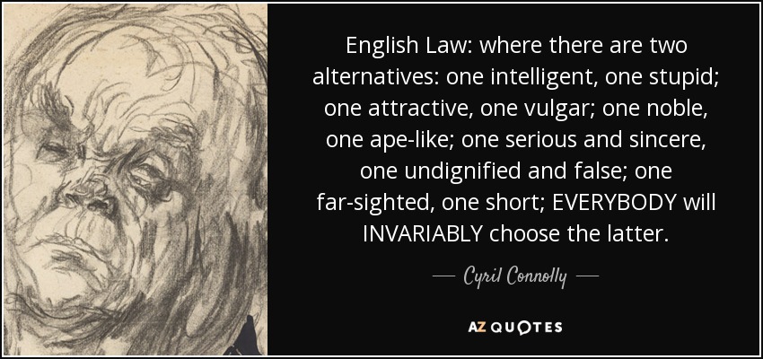 English Law: where there are two alternatives: one intelligent, one stupid; one attractive, one vulgar; one noble, one ape-like; one serious and sincere, one undignified and false; one far-sighted, one short; EVERYBODY will INVARIABLY choose the latter. - Cyril Connolly