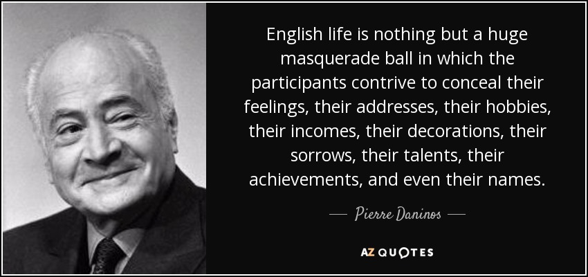 English life is nothing but a huge masquerade ball in which the participants contrive to conceal their feelings, their addresses, their hobbies, their incomes, their decorations, their sorrows, their talents, their achievements, and even their names. - Pierre Daninos