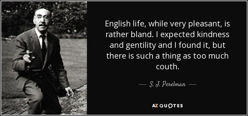English life, while very pleasant, is rather bland. I expected kindness and gentility and I found it, but there is such a thing as too much couth. - S. J. Perelman