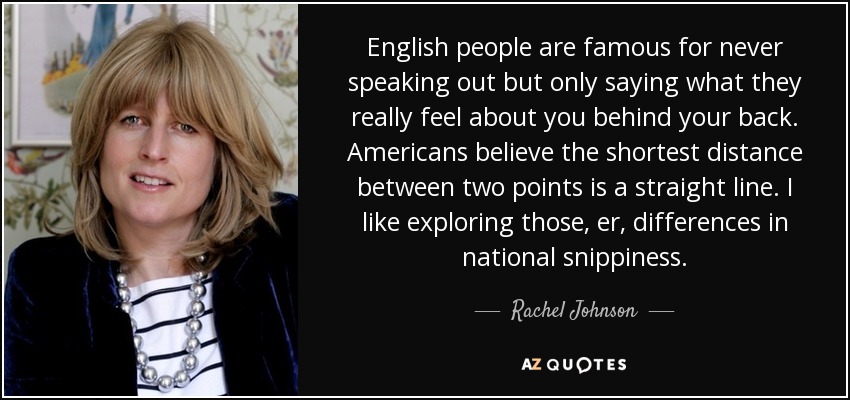 English people are famous for never speaking out but only saying what they really feel about you behind your back. Americans believe the shortest distance between two points is a straight line. I like exploring those, er, differences in national snippiness. - Rachel Johnson