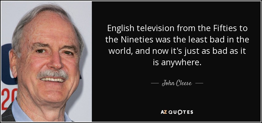 English television from the Fifties to the Nineties was the least bad in the world, and now it's just as bad as it is anywhere. - John Cleese