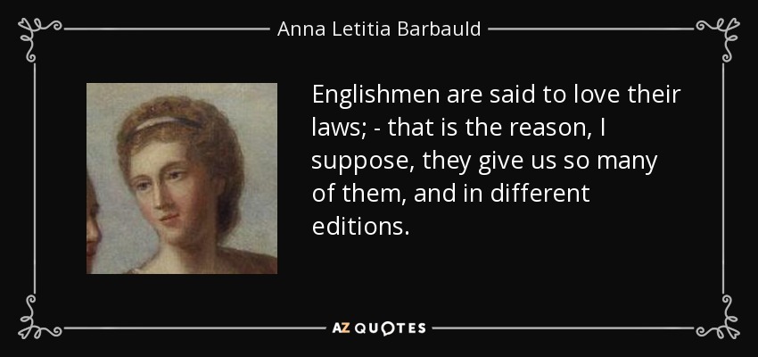 Englishmen are said to love their laws; - that is the reason, I suppose, they give us so many of them, and in different editions. - Anna Letitia Barbauld