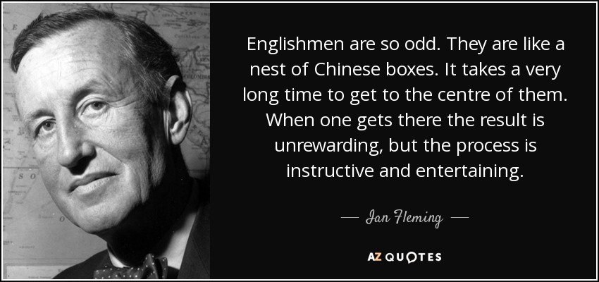 Englishmen are so odd. They are like a nest of Chinese boxes. It takes a very long time to get to the centre of them. When one gets there the result is unrewarding, but the process is instructive and entertaining. - Ian Fleming