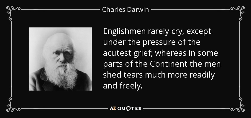 Englishmen rarely cry, except under the pressure of the acutest grief; whereas in some parts of the Continent the men shed tears much more readily and freely. - Charles Darwin