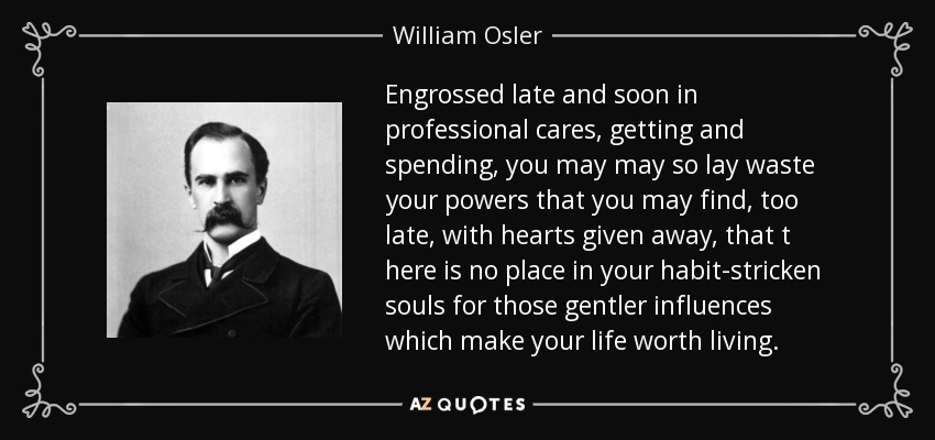Engrossed late and soon in professional cares, getting and spending, you may may so lay waste your powers that you may find, too late, with hearts given away, that t here is no place in your habit-stricken souls for those gentler influences which make your life worth living. - William Osler