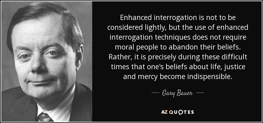 Enhanced interrogation is not to be considered lightly, but the use of enhanced interrogation techniques does not require moral people to abandon their beliefs. Rather, it is precisely during these difficult times that one's beliefs about life, justice and mercy become indispensible. - Gary Bauer