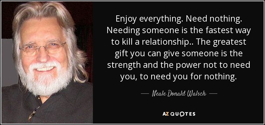 Enjoy everything. Need nothing. Needing someone is the fastest way to kill a relationship .. The greatest gift you can give someone is the strength and the power not to need you, to need you for nothing. - Neale Donald Walsch