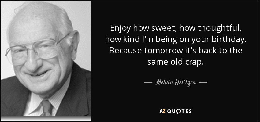 Enjoy how sweet, how thoughtful, how kind I'm being on your birthday. Because tomorrow it's back to the same old crap. - Melvin Helitzer