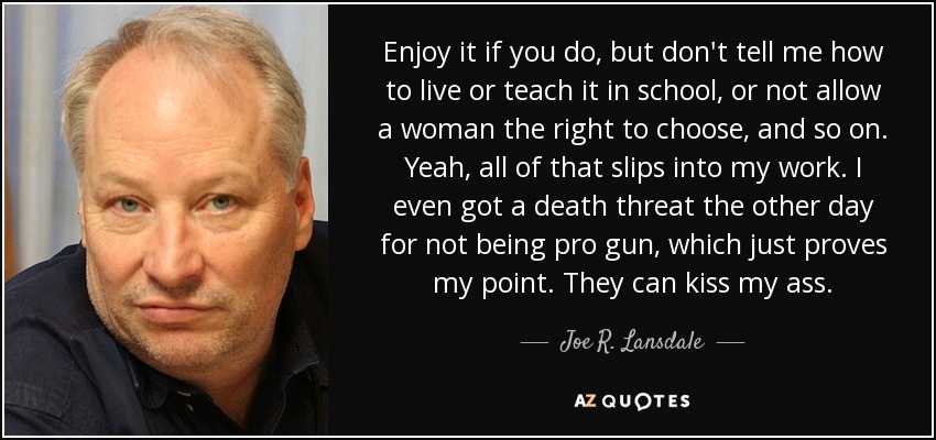 Enjoy it if you do, but don't tell me how to live or teach it in school, or not allow a woman the right to choose, and so on. Yeah, all of that slips into my work. I even got a death threat the other day for not being pro gun, which just proves my point. They can kiss my ass. - Joe R. Lansdale