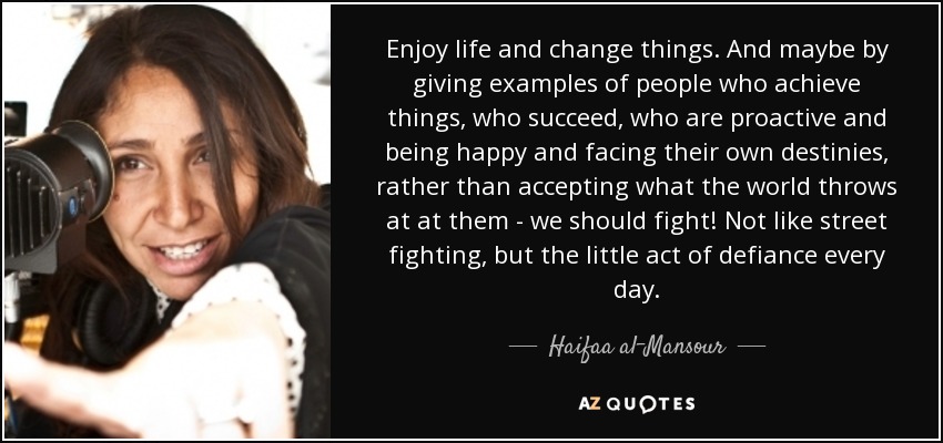 Enjoy life and change things. And maybe by giving examples of people who achieve things, who succeed, who are proactive and being happy and facing their own destinies, rather than accepting what the world throws at at them - we should fight! Not like street fighting, but the little act of defiance every day. - Haifaa al-Mansour