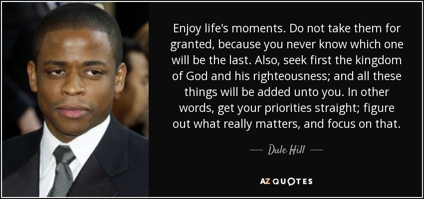 Enjoy life's moments. Do not take them for granted, because you never know which one will be the last. Also, seek first the kingdom of God and his righteousness; and all these things will be added unto you. In other words, get your priorities straight; figure out what really matters, and focus on that. - Dule Hill