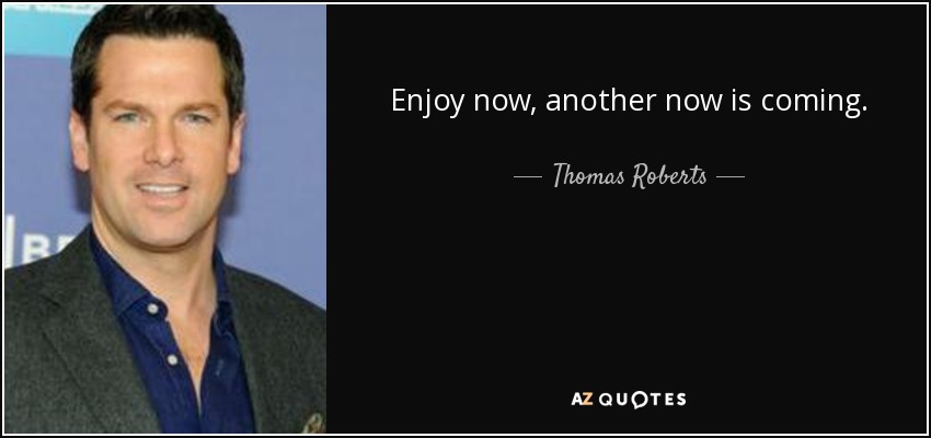 Enjoy now, another now is coming. - Thomas Roberts