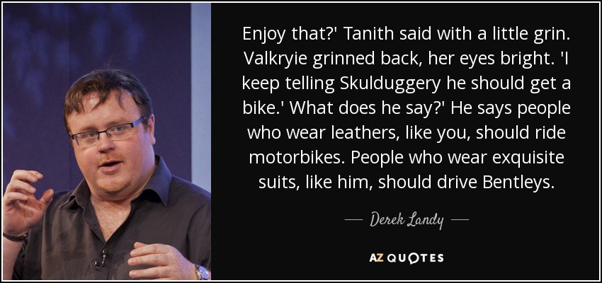 Enjoy that?' Tanith said with a little grin. Valkryie grinned back, her eyes bright. 'I keep telling Skulduggery he should get a bike.' What does he say?' He says people who wear leathers, like you, should ride motorbikes. People who wear exquisite suits, like him, should drive Bentleys. - Derek Landy