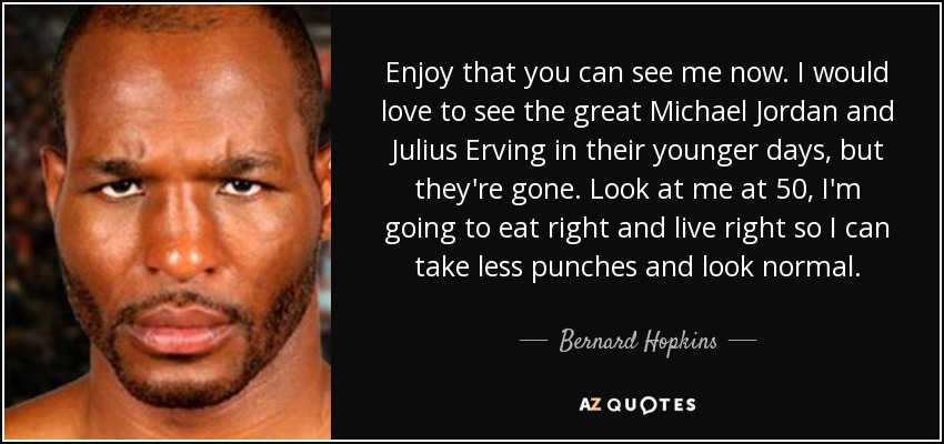 Enjoy that you can see me now. I would love to see the great Michael Jordan and Julius Erving in their younger days, but they're gone. Look at me at 50, I'm going to eat right and live right so I can take less punches and look normal. - Bernard Hopkins