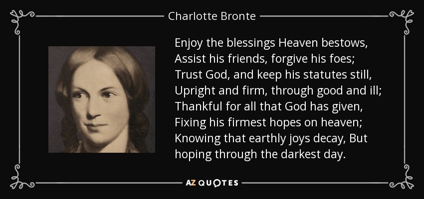 Enjoy the blessings Heaven bestows, Assist his friends, forgive his foes; Trust God, and keep his statutes still, Upright and firm, through good and ill; Thankful for all that God has given, Fixing his firmest hopes on heaven; Knowing that earthly joys decay, But hoping through the darkest day. - Charlotte Bronte