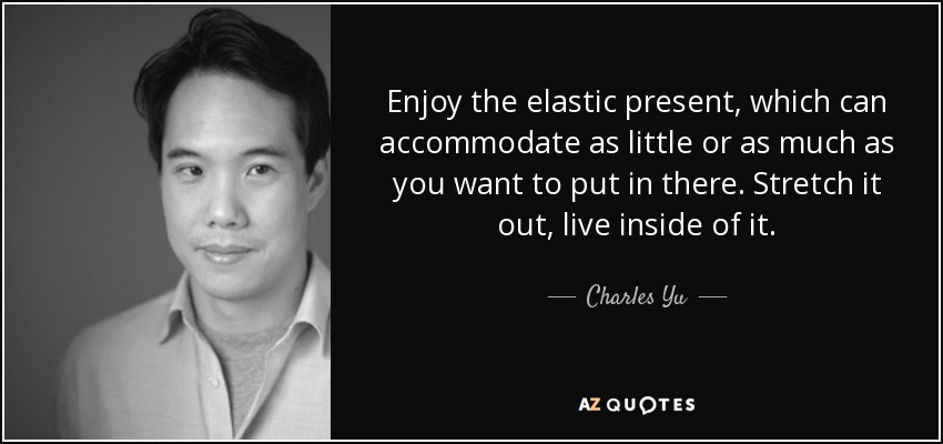 Enjoy the elastic present, which can accommodate as little or as much as you want to put in there. Stretch it out, live inside of it. - Charles Yu